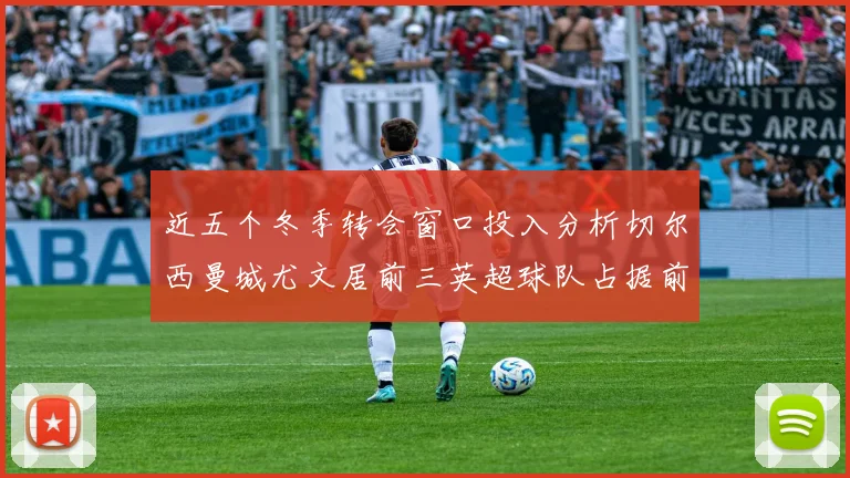 近五个冬季转会窗口投入分析切尔西曼城尤文居前三英超球队占据前十五名中的七席