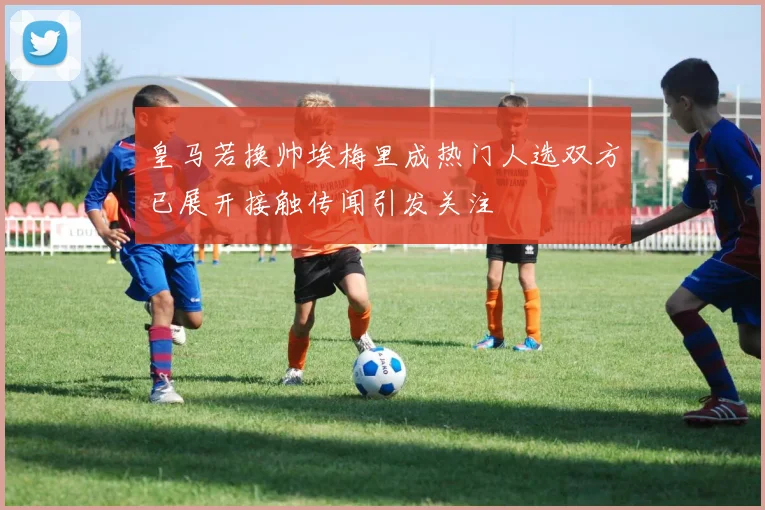 皇马若换帅埃梅里成热门人选双方已展开接触传闻引发关注