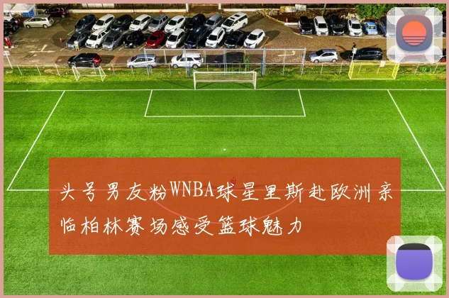 头号男友粉WNBA球星里斯赴欧洲亲临柏林赛场感受篮球魅力
