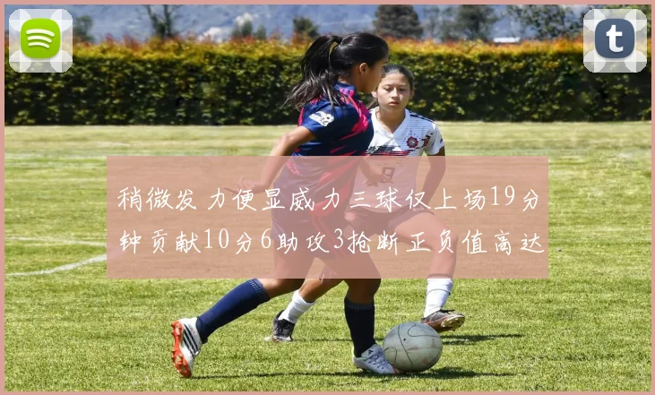 稍微发力便显威力三球仅上场19分钟贡献10分6助攻3抢断正负值高达22