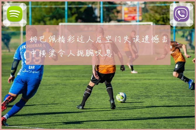 姆巴佩精彩过人后空门失误遗憾击中横梁令人扼腕叹息
