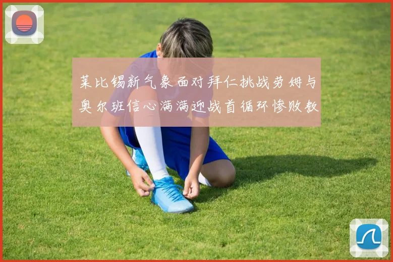莱比锡新气象面对拜仁挑战劳姆与奥尔班信心满满迎战首循环惨败教训