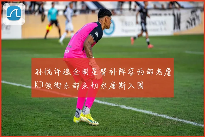 孙悦评选全明星替补阵容西部老詹KD领衔东部米切尔唐斯入围